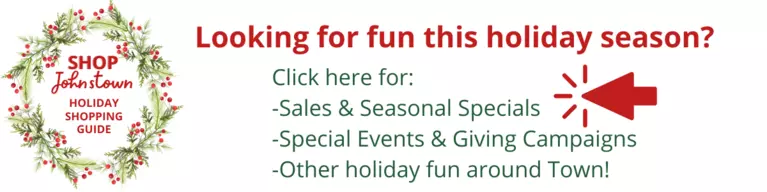 Click here to browse Johnstown's Local Holiday Shopping Guide and find information on sales and seasonal specials, special events and giving campaigns, and other holiday fun around town. 